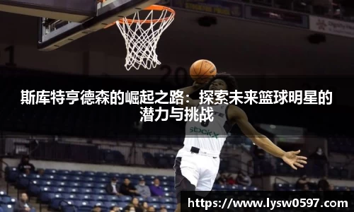 斯库特亨德森的崛起之路：探索未来篮球明星的潜力与挑战