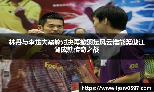 林丹与李龙大巅峰对决再掀羽坛风云谁能笑傲江湖成就传奇之战